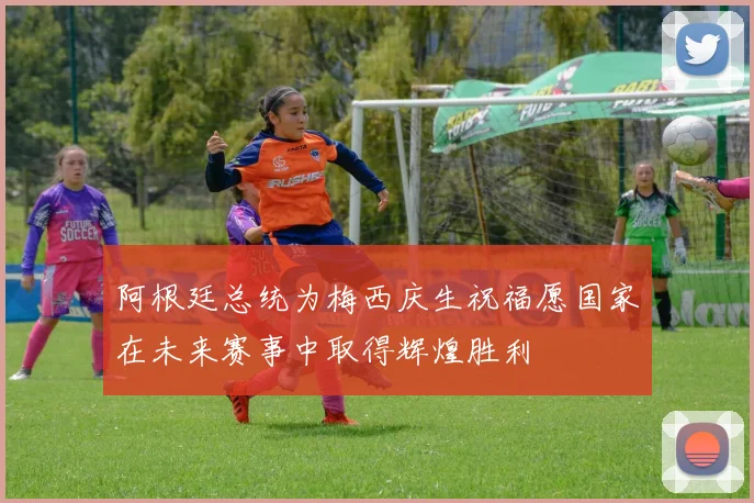 阿根廷总统为梅西庆生祝福愿国家在未来赛事中取得辉煌胜利