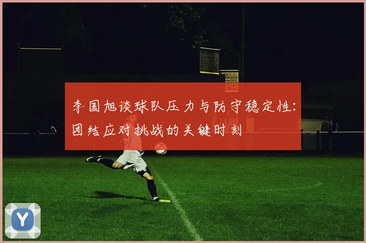 李国旭谈球队压力与防守稳定性：团结应对挑战的关键时刻