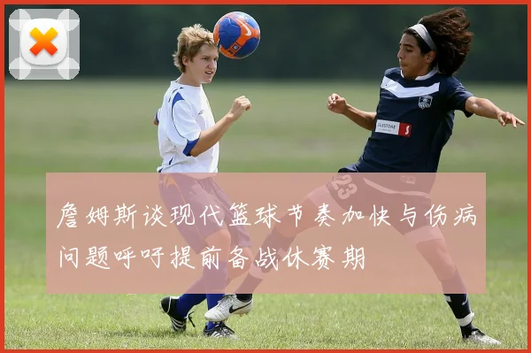 詹姆斯谈现代篮球节奏加快与伤病问题呼吁提前备战休赛期