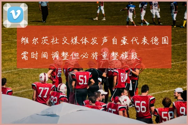 维尔茨社交媒体发声自豪代表德国需时间调整但必将重整旗鼓