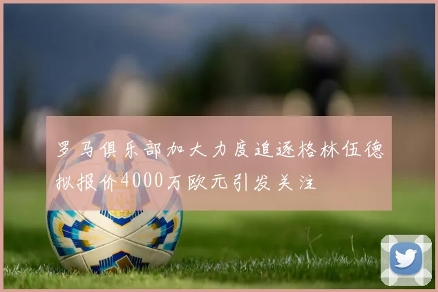 罗马俱乐部加大力度追逐格林伍德拟报价4000万欧元引发关注
