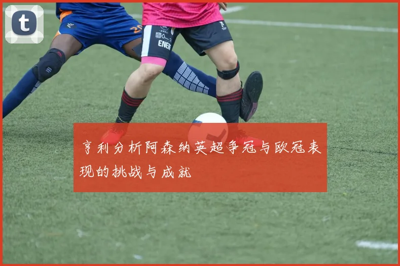 亨利分析阿森纳英超争冠与欧冠表现的挑战与成就
