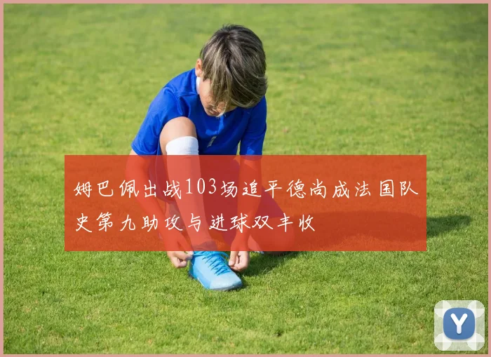 姆巴佩出战103场追平德尚成法国队史第九助攻与进球双丰收