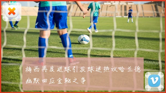 梅西再度进球引发球迷热议哈兰德幽默回应金靴之争