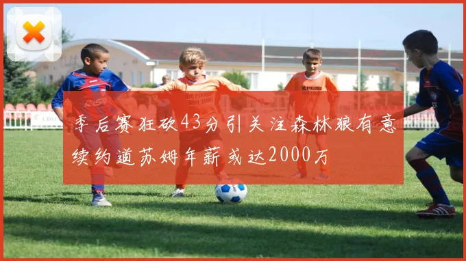 季后赛狂砍43分引关注森林狼有意续约道苏姆年薪或达2000万